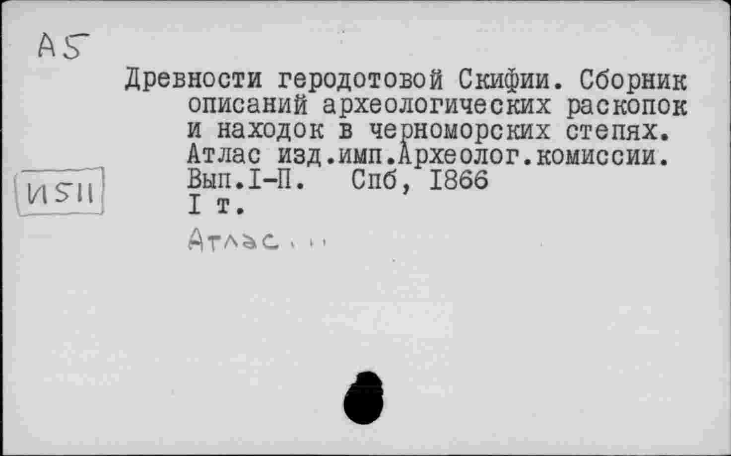 ﻿
ÄS’
Древности Геродотовой Скифии. Сборник описаний археологических раскопок и находок в черноморских степях. Атлас изд.имп.Археолог.комиссии.
Вмп.І-П. Спб, 1866 I т.
Атл^с . » -